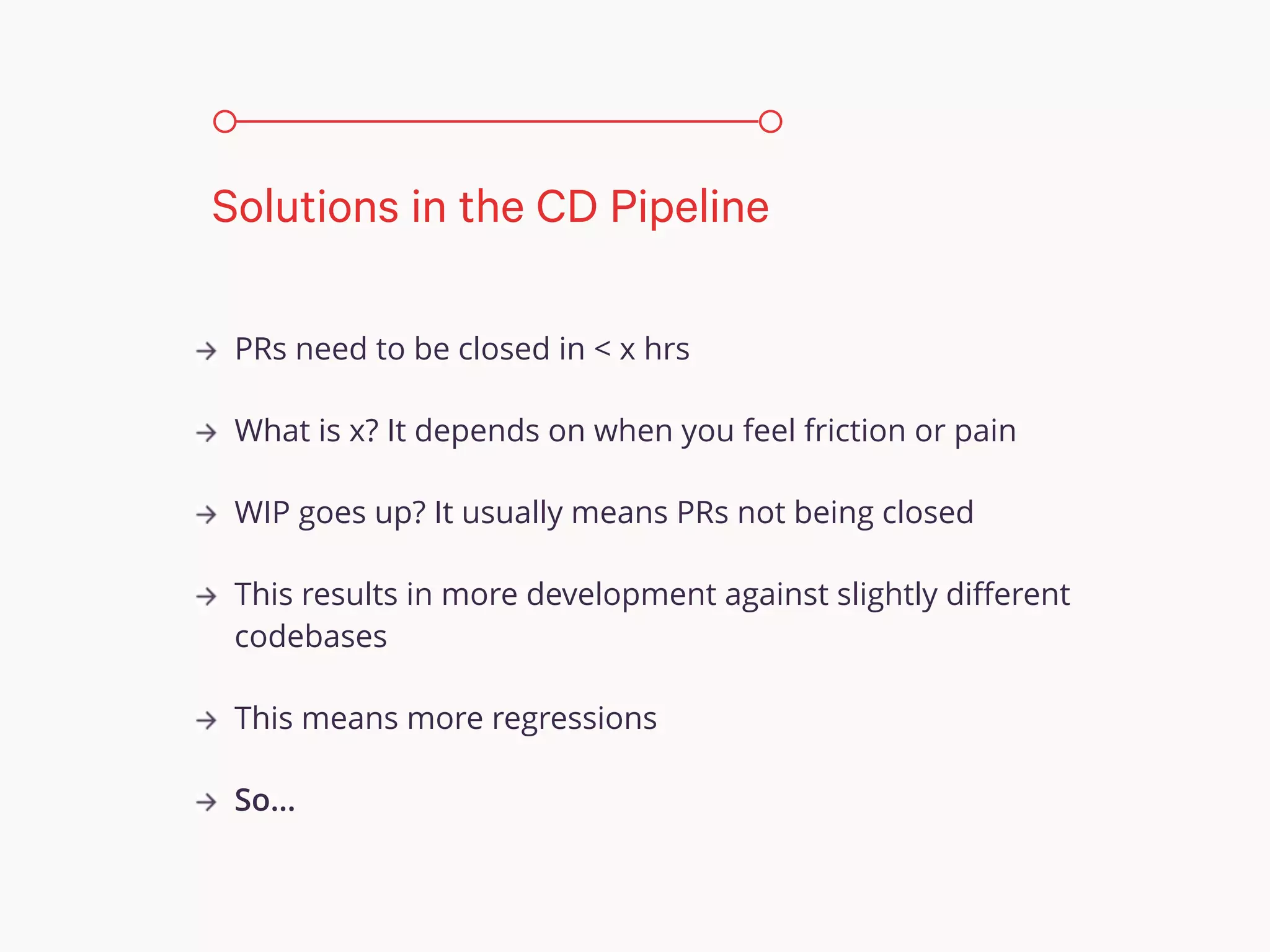 PRs need to be closed in < x hrs
What is x? It depends on when you feel friction or pain
WIP goes up? It usually means PRs not being closed
This results in more development against slightly diﬀerent
codebases
This means more regressions
So…
Solutions in the CD Pipeline
 