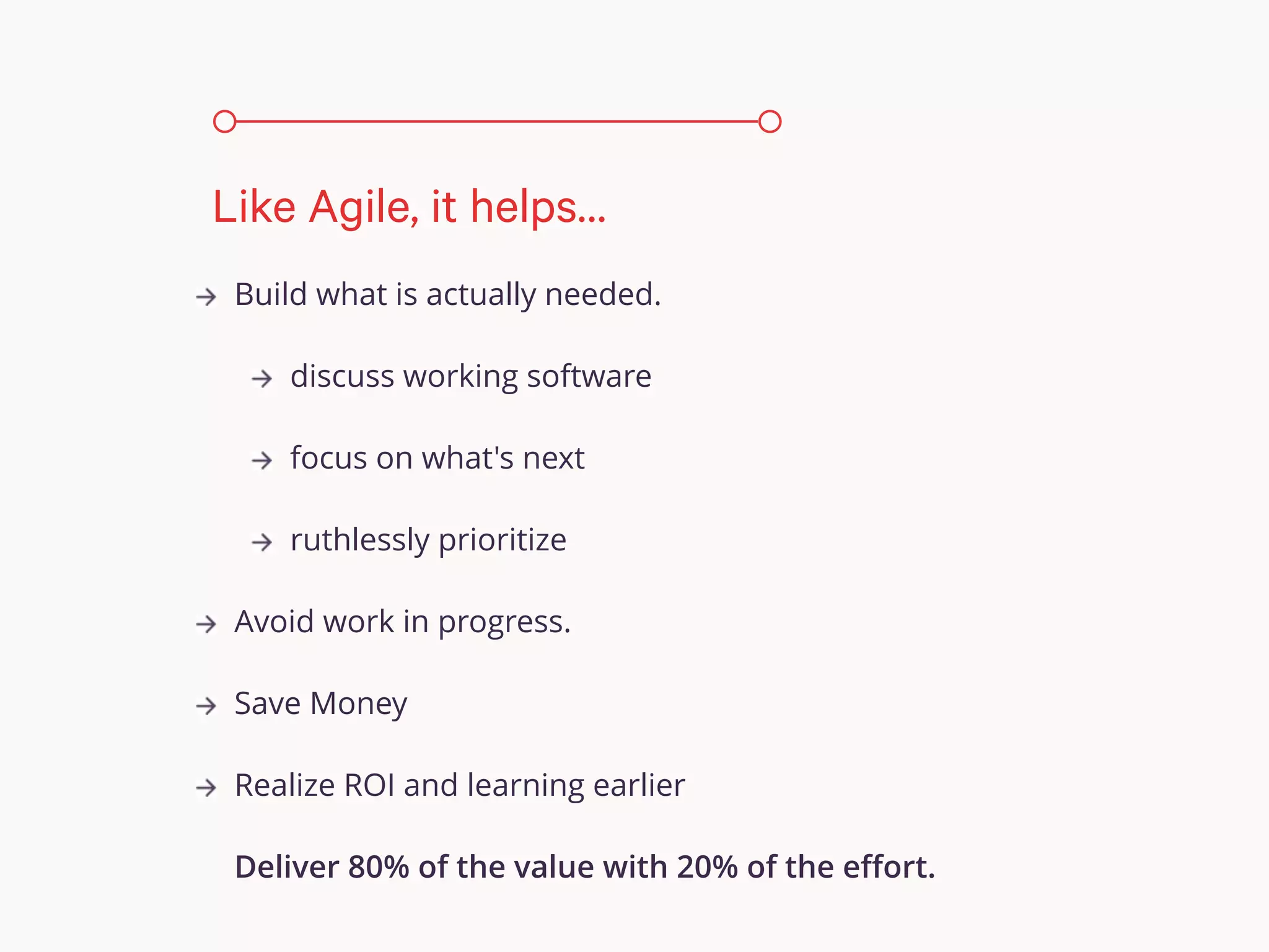 Build what is actually needed.
discuss working software
focus on what's next
ruthlessly prioritize
Avoid work in progress.
Save Money
Realize ROI and learning earlier
Deliver 80% of the value with 20% of the eﬀort.
Like Agile, it helps…
 