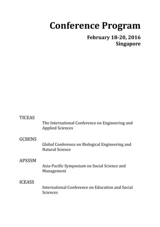 Conference Program
February 18-20, 2016
Singapore
TICEAS
The International Conference on Engineering and
Applied Sciences
GCBENS
Global Conference on Biological Engineering and
Natural Science
APSSSM
Asia-Pacific Symposium on Social Science and
Management
ICEASS
International Conference on Education and Social
Sciences
 