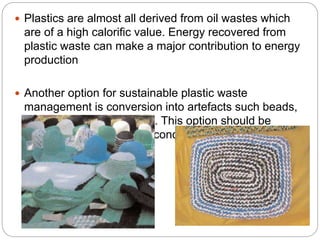  Plastics are almost all derived from oil wastes which
are of a high calorific value. Energy recovered from
plastic waste can make a major contribution to energy
production
 Another option for sustainable plastic waste
management is conversion into artefacts such beads,
bags, door mats and hats. This option should be
promoted in basic and secondary schools.
 