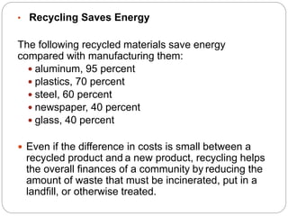 • Recycling Saves Energy
The following recycled materials save energy
compared with manufacturing them:
 aluminum, 95 percent
 plastics, 70 percent
 steel, 60 percent
 newspaper, 40 percent
 glass, 40 percent
 Even if the difference in costs is small between a
recycled product and a new product, recycling helps
the overall finances of a community by reducing the
amount of waste that must be incinerated, put in a
landfill, or otherwise treated.
 