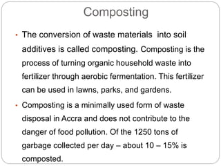 Composting
• The conversion of waste materials into soil
additives is called composting. Composting is the
process of turning organic household waste into
fertilizer through aerobic fermentation. This fertilizer
can be used in lawns, parks, and gardens.
• Composting is a minimally used form of waste
disposal in Accra and does not contribute to the
danger of food pollution. Of the 1250 tons of
garbage collected per day – about 10 – 15% is
composted.
 