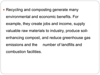  Recycling and composting generate many
environmental and economic benefits. For
example, they create jobs and income, supply
valuable raw materials to industry, produce soil-
enhancing compost, and reduce greenhouse gas
emissions and the number of landfills and
combustion facilities.
 
