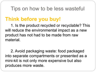 Tips on how to be less wasteful
Think before you buy!
1. Is the product recycled or recyclable? This
will reduce the environmental impact as a new
product has not had to be made from raw
material.
2. Avoid packaging waste: food packaged
into separate compartments or presented as a
mini-kit is not only more expensive but also
produces more waste.
 