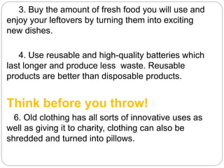 3. Buy the amount of fresh food you will use and
enjoy your leftovers by turning them into exciting
new dishes.
4. Use reusable and high-quality batteries which
last longer and produce less waste. Reusable
products are better than disposable products.
Think before you throw!
6. Old clothing has all sorts of innovative uses as
well as giving it to charity, clothing can also be
shredded and turned into pillows.
 