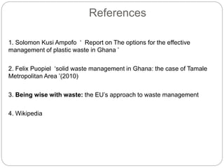 References
1. Solomon Kusi Ampofo ‘ Report on The options for the effective
management of plastic waste in Ghana ’
2. Felix Puopiel ‘solid waste management in Ghana: the case of Tamale
Metropolitan Area ’(2010)
3. Being wise with waste: the EU’s approach to waste management
4. Wikipedia
 