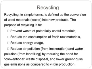 Recycling
Recycling, in simple terms, is defined as the conversion
of used materials (waste) into new products. The
purpose of recycling is to:
Prevent waste of potentially useful materials,
Reduce the consumption of fresh raw materials,
Reduce energy usage,
Reduce air pollution (from incineration) and water
pollution (from landfilling) by reducing the need for
"conventional" waste disposal, and lower greenhouse
gas emissions as compared to virgin production.
 
