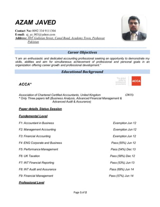 Page 1 of 2
AZAM JAVED
Contact No: 0092 334 9111304
E-mail: aj_yz_003@yahoo.com
Address: H#5 Gulistan Street, Canal Road, Academy Town, Peshawar
Pakistan
Career Objectives
I am an enthusiastic and dedicated accounting professional seeking an opportunity to demonstrate my
skills, abilities and aim for simultaneous achievement of professional and personal goals in an
organization offering career growth and professional development.
Educational Background
ACCA*
Association of Chartered Certified Accountants, United Kingdom (2015)
* Only Three papers left (Business Analysis, Advanced Financial Management &
Advanced Audit & Assurance)
Paper details Status Session
Fundemental Level
F1: Accountant in Business Exemption Jun 12
F2: Management Accounting Exemption Jun 12
F3: Financial Accounting Exemption Jun 12
F4 :ENG Corporate and Business Pass (55%) Jun 12
F5: Performance Management Pass (54%) Dec 13
F6: UK Taxation Pass (58%) Dec 12
F7: INT Financial Reporting Pass (53%) Jun 13
F8: INT Audit and Assurance Pass (69%) Jun 14
F9: Financial Management Pass (57%) Jun 14
Professional Level
 