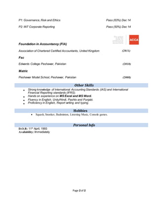 Page 2 of 2
P1: Governance, Risk and Ethics Pass (63%) Dec 14
P2: INT Corporate Reporting Pass (50%) Dec 14
Foundation in Accountancy (FIA)
Association of Chartered Certified Accountants, United Kingdom (2011)
Fsc
Edwards College Peshawar, Pakistan (2010)
Matric
Peshawar Model School, Peshawar, Pakistan (2008)
Other Skills
? Strong knowledge of International Accounting Standards (IAS) and International
Financial Reporting standards (IFRS).
? Hands on experience on MS Excel and MS Word.
? Fluency in English, Urdu/Hindi, Pashto and Punjabi.
? Proficiency in English, Report writing and typing.
Hobbies
? Squash, Snooker, Badminton, Listening Music, Console games.
Personal Info
D.O.B: 11th
April, 1993
Availability: Immediately
 
