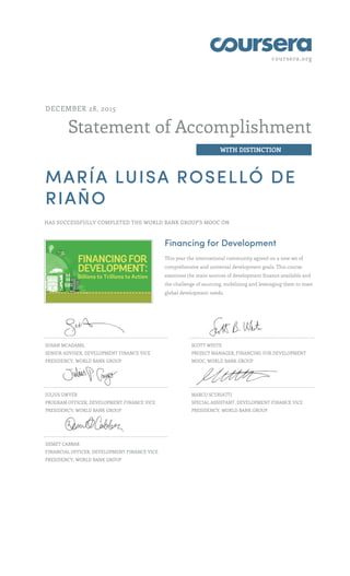 coursera.org
Statement of Accomplishment
WITH DISTINCTION
DECEMBER 28, 2015
MARÍA LUISA ROSELLÓ DE
RIAÑO
HAS SUCCESSFULLY COMPLETED THE WORLD BANK GROUP'S MOOC ON
Financing for Development
This year the international community agreed on a new set of
comprehensive and universal development goals. This course
examines the main sources of development finance available and
the challenge of sourcing, mobilizing and leveraging them to meet
global development needs.
SUSAN MCADAMS,
SENIOR ADVISER, DEVELOPMENT FINANCE VICE
PRESIDENCY, WORLD BANK GROUP
SCOTT WHITE
PROJECT MANAGER, FINANCING FOR DEVELOPMENT
MOOC, WORLD BANK GROUP
JULIUS GWYER
PROGRAM OFFICER, DEVELOPMENT FINANCE VICE
PRESIDENCY, WORLD BANK GROUP
MARCO SCURIATTI
SPECIAL ASSISTANT, DEVELOPMENT FINANCE VICE
PRESIDENCY, WORLD BANK GROUP
DEMET CABBAR
FINANCIAL OFFICER, DEVELOPMENT FINANCE VICE
PRESIDENCY, WORLD BANK GROUP
 