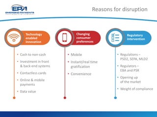 • Cash to non-cash
• Investment in front
& back-end systems
• Contactless cards
• Online & mobile
payments
• Data value
• Mobile
• Instant/real time
gratification
• Convenience
• Regulations –
PSD2, SEPA, MLD2
• Regulators –
EBA and PSR
• Opening up
of the market
• Weight of compliance
Technology
enabled
innovation
Changing
consumer
preferences
Regulatory
intervention
Reasons for disruption
 