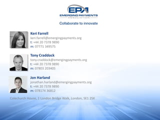 Keri Farrell
keri.farrell@emergingpayments.org
t: +44 20 7378 9890
m: 07771 349575
Tony Craddock
tony.craddock@emergingpayments.org
t: +44 20 7378 9890
m: 07803 203405
Colechurch House, 1 London Bridge Walk, London, SE1 2SX
Jon Harland
jonathan.harland@emergingpayments.org
t: +44 20 7378 9890
m: 078174 36812
 