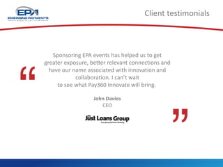 Client testimonials
Sponsoring EPA events has helped us to get
greater exposure, better relevant connections and
have our name associated with innovation and
collaboration. I can’t wait
to see what Pay360 Innovate will bring.
John Davies
CEO
 