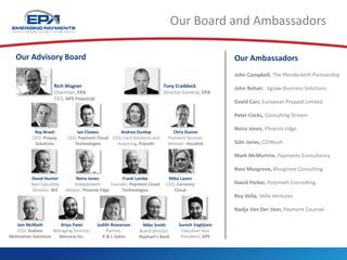 Our Board and Ambassadors
Tony Craddock
Director General, EPA
Rich Wagner
Chairman, EPA
CEO, APS Financial
Our Ambassadors
John Campbell, The Plenderleith Partnership
John Bohan, Jigsaw Business Solutions
David Carr, European Prepaid Limited
Peter Cocks, Consulting Stream
Neira Jones, Phoenix Edge
Siân Jones, COINsult
Mark McMurtrie, Payments Consultancy
Ross Musgrove, Musgrove Consulting
David Parker, Polymath Consulting
Roy Vella, Vella Ventures
Nadja Van Der Veer, Payment Counsel
Our Advisory Board
Kriya Patel
Managing Director,
Bancorp Inc.
Mike Smith
Board Director,
Raphael’s Bank
Ian Clowes
CEO, Payment Cloud
Technologies
Judith Rinearson
Partner,
K & L Gates
Neira Jones
Independent
Advisor, Phoenix Edge
Mike Laven
CEO, Currency
Cloud
Ray Brash
CEO, Prepay
Solutions
Andrea Dunlop
CEO, Card Solutions and
Acquiring, Paysafe
Chris Dunne
Payment Services
Director, Vocalink
Frank Lambe
Founder, Payment Cloud
Technologies
David Hunter
Non Executive
Director, W2
Iain McMath
CEO, Sodexo
Motivation Solutions
Suresh Vaghjiani
Executive Vice
President, GPS
 