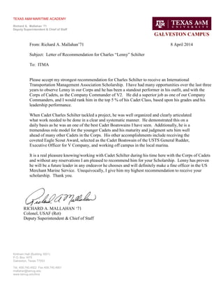 TEXAS A&M MARITIME ACADEMY
Richard A. Mallahan ‘71
Deputy Superintendent & Chief of Staff
GALVESTON CAMPUS
Kirkham Hall (Building 3001)
P.O. Box 1675
Galveston, Texas 77553
Tel. 409.740.4922 Fax 409.740.4901
mallahar@tamug.edu
www.tamug.edu/tma
From: Richard A. Mallahan’71 8 April 2014
Subject: Letter of Recommendation for Charles “Lenny” Schilter
To: ITMA
Please accept my strongest recommendation for Charles Schilter to receive an International
Transportation Management Association Scholarship. I have had many opportunities over the last three
years to observe Lenny in our Corps and he has been a standout performer in his outfit, and with the
Corps of Cadets, as the Company Commander of V2. He did a superior job as one of our Company
Commanders, and I would rank him in the top 5 % of his Cadet Class, based upon his grades and his
leadership performance.
When Cadet Charles Schilter tackled a project, he was well organized and clearly articulated
what work needed to be done in a clear and systematic manner. He demonstrated this on a
daily basis as he was an one of the best Cadet Boatswains I have seen. Additionally, he is a
tremendous role model for the younger Cadets and his maturity and judgment sets him well
ahead of many other Cadets in the Corps. His other accomplishments include receiving the
coveted Eagle Scout Award, selected as the Cadet Boatswain of the USTS General Rudder,
Executive Officer for V Company, and working off campus in the local marina.
It is a real pleasure knowing/working with Cadet Schilter during his time here with the Corps of Cadets
and without any reservations I am pleased to recommend him for your Scholarship. Lenny has proven
he will be a future leader in any endeavor he chooses and will definitely make a fine officer in the US
Merchant Marine Service. Unequivocally, I give him my highest recommendation to receive your
scholarship. Thank you.
RICHARD A. MALLAHAN ‘71
Colonel, USAF (Ret)
Deputy Superintendent & Chief of Staff
 