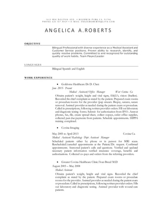 1 6 1 5 B I G D A L T O N A V E • B A L D W I N P A R K C A . 9 1 7 0 6
P HO N E 6 2 6 - 3 6 7 - 8 0 2 9 • E - M A I L A N G I E R O B E R T S @ L I V E . C O M
A N G E L I C A A . R O B E R T S
OBJECTIVE
Bilingual Professional with diverse experience as a Medical Assistant and
Customer Service positions. Proven ability to research, identify, and
quickly resolve problems. Committed to and recognized for outstanding
quality of work habits. Team Player/Leader
LANGUAGES
Bilingual Spanish and English
WORK EXPERIENCE
 Goldome Healthcare Dr D. Chen
June 2015- Present
Medical Assistant/Office Manager West Covina Ca
Obtains patient’s weight, height and vital signs, EKG’s, vision (Snellen).
Recorded the chief complaint as stated by the patient. Prepared exam rooms
or procedure rooms for the provider (pap smears. Biopsy, sutures, suture
removal. Assisted provider as needed during the patient exam or procedure.
Called in prescriptions, following written provider orders. Fill out laboratory
and diagnostic testing forms. Submit for authorization from IPA’s .Answer
phones, fax, file, create spread sheet, collect copays, order office supplies,
collected past due payments from patients. Schedule appointments. HIPPA
training completed.
 Covina Imaging
May 2005 to April 2013 Covina Ca.
Medical Assistant/Radiology Dept Assistant Manager
Scheduled patients either by phone or in person for MRI scans.
Rescheduled/canceled appointments at the Patient/Dr. request. Confirmed
appointments. Answered patient’s calls and questions. Verified and updated
necessary patient information verified insurance coverage, benefits and
authorizations. Collected co-pays and orders from the referring providers.
 Greater Covina Healthcare Clinic/Ivan Breed M.D
August 2005 – May 2008
Medical Assistant
Obtains patient’s weight, height and vital signs. Recorded the chief
complaint as stated by the patient. Prepared exam rooms or procedure
rooms for the provider. Assisted provider as needed during the patient exam
orprocedure.Called in prescriptions, following written providerorders. Fills
out laboratory and diagnostic testing. Assisted provider with wound care
patients.
 