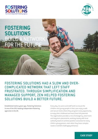 CASE STUDY
FOSTERING SOLUTIONS HAD A SLOW AND OVER-
COMPLICATED NETWORK THAT LEFT STAFF
FRUSTRATED. THROUGH SIMPLIFICATION AND
MANAGED SUPPORT, ZEN HELPED FOSTERING
SOLUTIONS BUILD A BETTER FUTURE.
Established twelve years ago, Fostering Solutions
is one of the UK’s leading independent fostering
agencies in the UK.
Every day, its carers and staff work to ensure the
children and young people in their care enjoy a safe
and secure home where they are given every opportunity
to enjoy their childhood and reach their full potential.
The organisation provides a mix of emergency, short-term
and long-term placements, working closely with local
authority teams to achieve positive outcomes for every
child or young person, even when they have complex
needs or exhibit challenging behaviour.
FOSTERING
SOLUTIONS
BUILD A NETWORK
FOR THE FUTURE
 