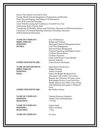 Ensure That Salaries Are Paid In Time.
Closing Month End and Integration of Transactions and Records.
Proper Record Keeping And Filling of All Documents.
Assist With Year-End Procedure.
Assist With Processing Irp5 Certificates At End Of Tax Year.
Authorizing Work of Junior Staff.
Transferring Of Monthly Salaries and Third Party Payments to Different Institutions.
Calculation of Overtime/Standing Allowance/Travelling Allowance
Submit Statistical Information
NAME OF COMPANY: City Of Matlosana
DIRECTORATE: Budget and Treasury
POSITION: Municipal Financial Management Intern
DUTIES: Cash Flow Management
National Grants Management
Financial Reporting and Budget Control
Creditors Reconciliation
Creditors Payments
Clean Audit Project Team Member
Internal Auditing
COMPUTER SOFTWARE: Venus System and Payday
NAME OF DEPARTMENT: Department Of Education
DIRECTORATE: Budget Planning
POSITION: Admin Assistant
Duties: Ensure the Budget Breakdown Per
Allocation Code within Cost Centers,
Monitor the Utilization of Funds, Assist
With Budget Process, Load Cash Flow,
Handle Queries from Other Units, Filling
And Submitting Documents to Different
Units
COMPUTER SOFTWARE: Bas Walker System
NAME OF COMPANY: Takalani Business Enterprise
POSITION: Admin Clerk and Bookkeeper
DURATION: 1 YEAR
NAME OF COMPANY: Capitec Bank
POSITION: Sales Consultant
DURATION: 1 Year
NAME OF COMPANY: SA Navy
 