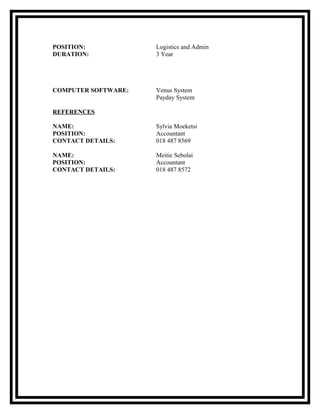 POSITION: Logistics and Admin
DURATION: 3 Year
COMPUTER SOFTWARE: Venus System
Payday System
REFERENCES
NAME: Sylvia Moeketsi
POSITION: Accountant
CONTACT DETAILS: 018 487 8569
NAME: Meitie Sebolai
POSITION: Accountant
CONTACT DETAILS: 018 487 8572
 