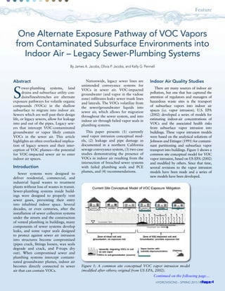 Feature
HydroVisions – spring 2015 | Page 20
Abstract
S
ewer-plumbing systems, land
drains and subsurface utility con-
duits/lines/trenches are alternate
exposure pathways for volatile organic
compounds (VOCs) in the shallow
subsurface to migrate into indoor air.
Sewers which are well past their design
life, or legacy sewers, allow for leakage
into and out of the pipes. Legacy sew-
ers that intercept VOC-contaminated
groundwater or vapor likely contain
VOCs in the sewer air. This article
highlights an often overlooked implica-
tion of legacy sewers and their inter-
ception of VOC plumes—the potential
for VOC-impacted sewer air to enter
indoor air spaces.
Introduction
Sewer systems were designed to
deliver residential, commercial, and
industrial liquid wastes to treatment
plants without loss of wastes in transit.
Sewer-plumbing systems inside build-
ings were designed to properly vent
sewer gases, preventing their entry
into inhabited indoor space. Several
decades, or even centuries, after the
installation of sewer collection systems
under the streets and the construction
of vented plumbing in buildings, many
components of sewer systems develop
leaks, and some vapor seals designed
to protect against sewer air intrusion
into structures become compromised
(pipes crack, fittings loosen, wax seals
degrade and crack, and P-traps dry
out). When compromised sewer and
plumbing systems intercept contami-
nated groundwater plumes, indoor air
becomes directly connected to sewer
air that can contain VOCs.
One Alternate Exposure Pathway of VOC Vapors
from Contaminated Subsurface Environments into
Indoor Air – Legacy Sewer-Plumbing Systems
By James A. Jacobs, Olivia P. Jacobs, and Kelly G. Pennell
Nationwide, legacy sewer lines are
unintended conveyance systems for
VOCs in sewer air. VOC-impacted
groundwater (and vapor in the vadose
zone) infiltrates leaky sewer trunk lines
and laterals. The VOCs volatilize from
the sewer/groundwater liquids into
sewer air, which allows for migration
throughout the sewer system, and into
indoor air through failed vapor seals in
plumbing systems.
This paper presents (1) currently
used vapor intrusion conceptual mod-
els, (2) leakage and pipe damage as
documented in a northern California
sewage conveyance system, (3) two case
studies demonstrating the presence of
VOCs in indoor air resulting from the
intersection of breached sewer systems
with failed plumbing seals and PCE
plumes, and (4) recommendations.
Indoor Air Quality Studies
There are many sources of indoor air
pollution, but one that has captured the
attention of regulators and managers of
hazardous waste sites is the transport
of subsurface vapors into indoor air
spaces (i.e. vapor intrusion). U.S. EPA
(2002) developed a series of models for
estimating indoor-air concentrations of
VOCs and the associated health risks
from subsurface vapor intrusion into
buildings. These vapor intrusion models
were based on the analytical solutions of
Johnson and Ettinger (1991) for contami-
nant partitioning and subsurface vapor
transport into buildings. Figure 1 shows a
common site conceptual model for VOC
vapor intrusion, based on US EPA (2002)
and modified by others. Since that time,
several revisions to the vapor intrusion
models have been made and a series of
new models have been developed.
Figure 1: A common site conceptual VOC vapor intrusion model
(modified after others; original from US EPA, 2002).
Continued on the following page…
Page 4
 