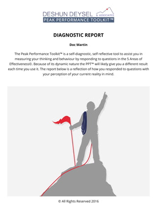 DIAGNOSTIC REPORT
Doc Martin
The Peak Performance Toolkit™ is a self-diagnostic, self reﬂective tool to assist you in
measuring your thinking and behaviour by responding to questions in the 5 Areas of
Eﬀectiveness©. Because of its dynamic nature the PPT™ will likely give you a diﬀerent result
each time you use it. The report below is a reﬂection of how you responded to questions with
your perception of your current reality in mind.
© All Rights Reserved 2016
 