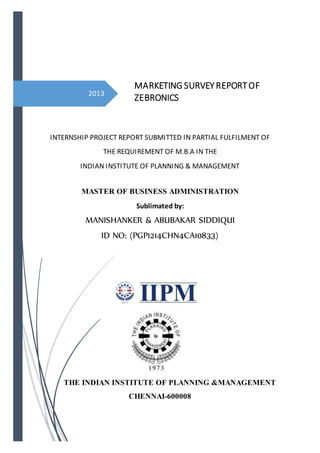 2013
INTERNSHIP PROJECT REPORT SUBMITTED IN PARTIAL FULFILMENT OF
THE REQUIREMENT OF M.B.A IN THE
INDIAN INSTITUTE OF PLANNING & MANAGEMENT
MASTER OF BUSINESS ADMINISTRATION
Sublimated by:
MANISHANKER & ABUBAKAR SIDDIQUI
ID NO: (PGP1214CHN4CA10833)
THE INDIAN INSTITUTE OF PLANNING &MANAGEMENT
CHENNAI-600008
MARKETING SURVEY REPORTOF
ZEBRONICS
 