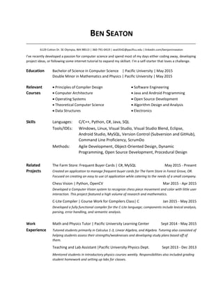 BEN SEATON
_____________________________________________________________________________________
6129 Cotton Dr. SE Olympia, WA 98513 | 360-791-0419 | seat3542@pacificu.edu | linkedin.com/benjaminseaton
I’ve recently developed a passion for computer science and spend most of my days either coding away, developing
project ideas, or following some internet tutorial to expand my skillset. I’m a self-starter that loves a challenge.
Education Bachelor of Science in Computer Science | Pacific University | May 2015
Double Minor in Mathematics and Physics | Pacific University | May 2015
Relevant  Principles of Compiler Design  Software Engineering
Courses  Computer Architecture  Java and Android Programming
 Operating Systems  Open Source Development
 Theoretical Computer Science  Algorithm Design and Analysis
 Data Structures  Electronics
Skills Languages: C/C++, Python, C#, Java, SQL
Tools/IDEs: Windows, Linux, Visual Studio, Visual Studio Blend, Eclipse,
Android Studio, MySQL, Version Control (Subversion and GitHub),
Command Line Proficiency, ScrumDo
Methods: Agile Development, Object-Oriented Design, Dynamic
Programming, Open Source Development, Procedural Design
Related The Farm Store: Frequent Buyer Cards | C#, MySQL May 2015 - Present
Projects Created an application to manage frequent buyer cards for The Farm Store in Forest Grove, OR.
Focused on creating an easy to use UI application while catering to the needs of a small company.
Chess Vision | Python, OpenCV Mar 2015 - Apr 2015
Developed a Computer Vision system to recognize chess piece movement and color with little user
interaction. This project featured a high volume of research and mathematics.
C-Lite Compiler | Course Work for Compilers Class| C Jan 2015 - May 2015
Developed a fully functional compiler for the C-Lite language; components include lexical analysis,
parsing, error handling, and semantic analysis.
Work Math and Physics Tutor | Pacific University Learning Center Sept 2014 - May 2015
Experience Tutored students primarily in Calculus 1-3, Linear Algebra, and Algebra. Tutoring also consisted of
helping students assess their strengths/weaknesses and developing study plans based off of
them.
Teaching and Lab Assistant |Pacific University Physics Dept. Sept 2013 - Dec 2013
Mentored students in introductory physics courses weekly. Responsibilities also included grading
student homework and setting up labs for classes.
 