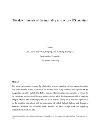 The authors would like to thank Agnieszka Postępska and Jiadi Chen for their support and help throughout the writing on this
paper.
The determinants of the mortality rate across US counties
Group 1
Leo Acklin, Xinyu Wei, Lingjing Zhu, Xi Zhang, Yuyang Gu
Department of Economics
Georgetown University
Abstract
This studies attempts to estimate the relationship between mortality rate and income inequality
five years previous within counties of the United States using ordinary least squares (OLS).
Independent variables include Gini Index, race and education attainment variables to control for
the various socioeconomic differences across counties, while the dependent variable is mortality
rate per 100,000. The results imply the Gini Index within a county has a statistical significance
on the mortality rate, along with the completion of a High School diploma and degrees of
Associate, Bachelor and Graduate levels. Besides, all races except black are negatively
correlated with mortality rate.
 