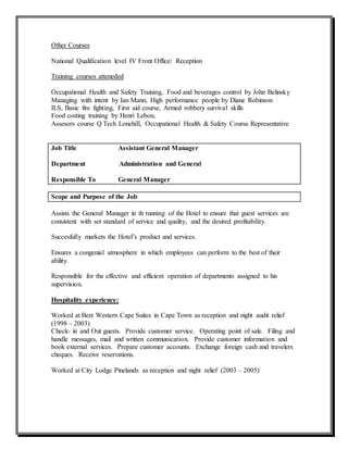 Other Courses
National Qualification level IV Front Office/ Reception
Training courses atteneded
Occupational Health and Safety Training, Food and beverages control by John Belinsky
Managing with intent by Ian Mann, High performance people by Diane Robinson
ILS, Basic fire fighting, First aid course, Armed robbery survival skills
Food costing training by Henri Lebon,
Assesors course Q Tech Lonehill, Occupational Health & Safety Course Representative
Job Title Assistant General Manager
Department Administration and General
Responsible To General Manager
Scope and Purpose of the Job
Assists the General Manager in th running of the Hotel to ensure that guest services are
consistent with set standard of service and quality, and the desired profitability.
Succesfully markets the Hotel’s product and services.
Ensures a congenial atmosphere in which employees can perform to the best of their
ability.
Responsible for the effective and efficient operation of departments assigned to his
supervision.
Hospitality experience:
Worked at Best Western Cape Suites in Cape Town as reception and night audit relief
(1998 – 2003)
Check- in and Out guests. Provide customer service. Operating point of sale. Filing and
handle messages, mail and written communication. Provide customer information and
book external services. Prepare customer accounts. Exchange foreign cash and travelers
cheques. Receive reservations.
Worked at City Lodge Pinelands as reception and night relief (2003 – 2005)
 