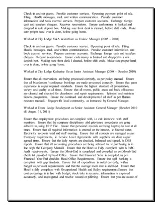 Check-in and out guests. Provide customer services. Operating payment point of sale.
Filing. Handle messages, mail, and written communication. Provide customer
information and book external services. Prepare customer accounts. Exchange foreign
cash and travelers chaques. Receives reservations. Ensure cash money is banked and
dropped in safe deposit box. Making sure front desk is cleaned, before shift ends. Make
sure proper hand over is done, before going home.
Worked at City Lodge V&A Waterfront as Trainee Manager (2005 – 2008)
Check-in and out guests. Provide customer service. Operating point of sale. Filing.
Handle messages, mail, and written communication. Provide customer information and
book external services. Prepare customer accounts. Exchange foreign cash and travelers
cheques. Receive reservations. Ensure cash money is banked and dropped in a safe
deposit box. Making sure front desk I cleaned, before shift ends. Make sure proper hand
over is done, before going home.
Worked at City Lodge Katherine Str as Junior Assistant Manager (2008 – October 2010)
Ensure that all reservations are being processed correctly, as per policy manual. Ensure
that all boardroom / conference bookings are made processed correctly. Ensure that guest
experience is as per required standards. Ensure the highest standard of presentation,
variety and quality at all times. Ensure that all rooms, public areas and back officeareas
are cleaned and checked for cleanliness and repair requirements. Ipliment and maintain
Gotcha programme. Ensure the continued and developmentof all staff as per Human
resource manuall. Engagewith local community, as instructed by General Manager.
Worked at Town Lodge Roodepoort as Senior Assistant General Manager (October 2010
till August 31, 2011)
Ensure that employment procedures are complied with, i.e exit interview with staff
members. Ensure that the company disciplinary abd grieviance procedures are geing
adhered to, using HHP File. Ensure that personnel records are being kept up to date at all
times. Ensure that all required information is entered on the intranet, ie Record water,
Electricity accounts total and staff meeting. Ensure that all contacts are managed as per
Company requirements, ie Service Level Agreements with suppliers are done as per
agreed times. Ensure that the daily reports are checked, balanced and signed, ie DBS
reports. Ensure that all accounting procedures are being adhered to. Ie purchasing is in
line wiyh the Company Manuall. Ensure that the Hotel us Fully complient with KPMG
Audit requirements. Ensure that Mont-End is completed and compiled as per Month-End
check list provided by head Office. Ensure that Financial Year is compiled as per
Financial Year End checklist Head Office Requirements. Ensure that sgift banking is
compliant with gap Analysis. Ensure that all expenditure is noted correctly, within
budget as per audit requirements and that the average room rate is archived. Ensure that
Hotel is fully compliant with Occupational Health and Safety requirements.Ensure that
cost percentage is in line with budget, stock take is accurate, information is captured
accurately, and investigated and resolve wasted or pilfering. Ensure that you are aware of
 