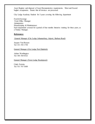 Asset Register and disposal of Asset Documentation requirements. Meet and Exceed
bughet occupancies. Ensure that all invoices are processed.
City Lodge Academy Student for 3 years covering the following department
Food & beverage
Front Office Manager
Admistration
Housekeeping & Maintenenace
Each department covered for a period of four months Intensive training for three years, as
a Trainee Manager.
References:
General Manager (City Lodge Johannesburg Airport, Barbara Road)
Jacques Van Rooyen
Tel: 011 392 1750
General Manager (City Lodge Port Elizabeth)
Adrian Worthington
Tel: 041 584 0322
General Manager (Town Lodge Roodepoort)
Cindy Ferreira
Tel: 011 767 5600
 