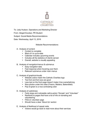  
	
  
To: Jody Hudson, Operations and Marketing Director
From: Abigail Escobar, PR Student
Subject: Social Media Recommendations
Date: Wednesday, April 13, 2016
	
  
Website Recommendations
A. Analysis of content
• Content is complete
• Most of it is up-to-date
• Calendar includes upcoming events
• Includes all the statistics of clients served
• Overall, website is visually appealing
B. Analysis of navigation/menus & submenus
• Easy navigation tabs
• Fast response when hovering over them
• Relevant submenus under main menus
C. Analysis of graphics/visuals
• Website colors match the Catholic Charities logo
• Text font and font size are good
• Less text on the front page doesn’t make it too overwhelming
• Nice photos under the cities (Fresno, Madera, Bakersfield)
• Pop of green is a nice contrasting color
D. Analysis of usefulness
• Fairly large and noticeable call-to-action “Donate” and “Volunteer”
• Redirects to pages that have a lot of info on donating and
volunteering
• FAQ on volunteer page
• Should have a clear ‘About Us’ section
E. Analysis of likelihood of repeat visits
• Visitors would go back to read more about their services
 