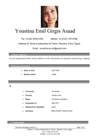 Youstina Emil Girgis Asaad
Tel: +2 (02) 2459 5783 Mobile: +2 (0121) 187 6766
Address:21 Omar el sakandary St,Toson, Shoubra, Cairo, Egypt.
Email : youstina.em.sh@gmail.com
Career Objective
Use my organization skills, and my ability to work with people, in a dynamic and growing company.
Personal Information
• Date of birth
• Marital status
: 30/7/1990
: single.
EDUCATION
• University
• Faculty
• Major
• Graduated In
• GRADUATE DEGREE
• SCHOOL
: Ain shams.
: faculty of art.
: European civilization.
: May 2011
: good.
:Maria Auzilia Tretchy school.
LANGUAGES
Youstina emil girgis assaad c .v Page 1 of 3
Address: 21 Omar elsakandary St, Toson , Shoubra, Cairo, Egypt.
Tel: +2 (02) 2459 5783
Mobile: +2 (0121) 187 6766
 