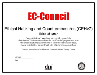 Ethical Hacking and Countermeasures (CEHv7)
Salah Al-Attar
Congratulations! You have successfully passed the
above exam. To learn more about the certification program and how
this exam meets the requirements of security certification track,
please visit the EC-Council web site: http://www.eccouncil.org
This test was delivered at Thomson Prometric Prime Testing Center.
3/7/2012
Date
 