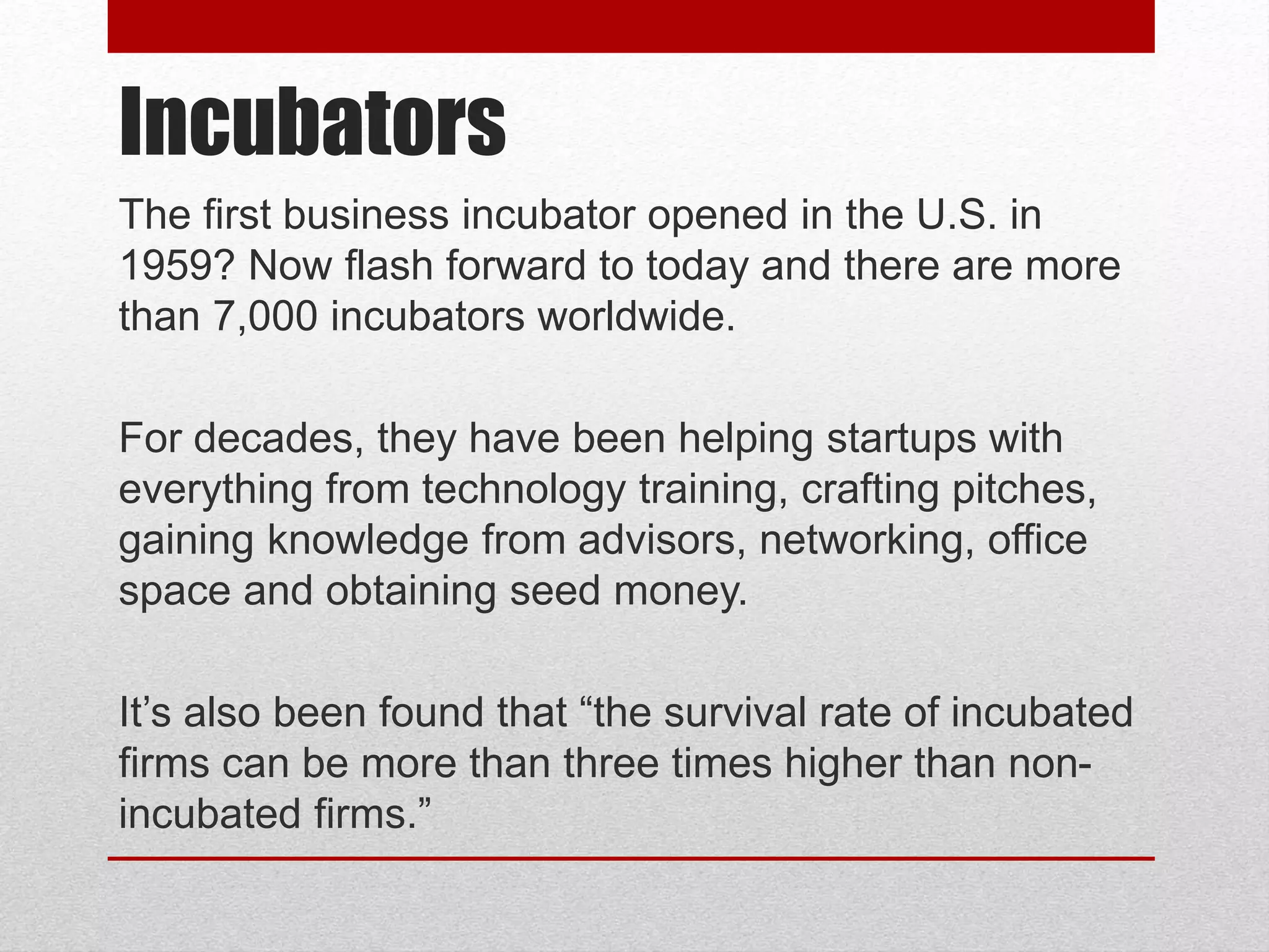 Incubators
The first business incubator opened in the U.S. in
1959? Now flash forward to today and there are more
than 7,000 incubators worldwide.
For decades, they have been helping startups with
everything from technology training, crafting pitches,
gaining knowledge from advisors, networking, office
space and obtaining seed money.
It’s also been found that “the survival rate of incubated
firms can be more than three times higher than non-
incubated firms.”
 