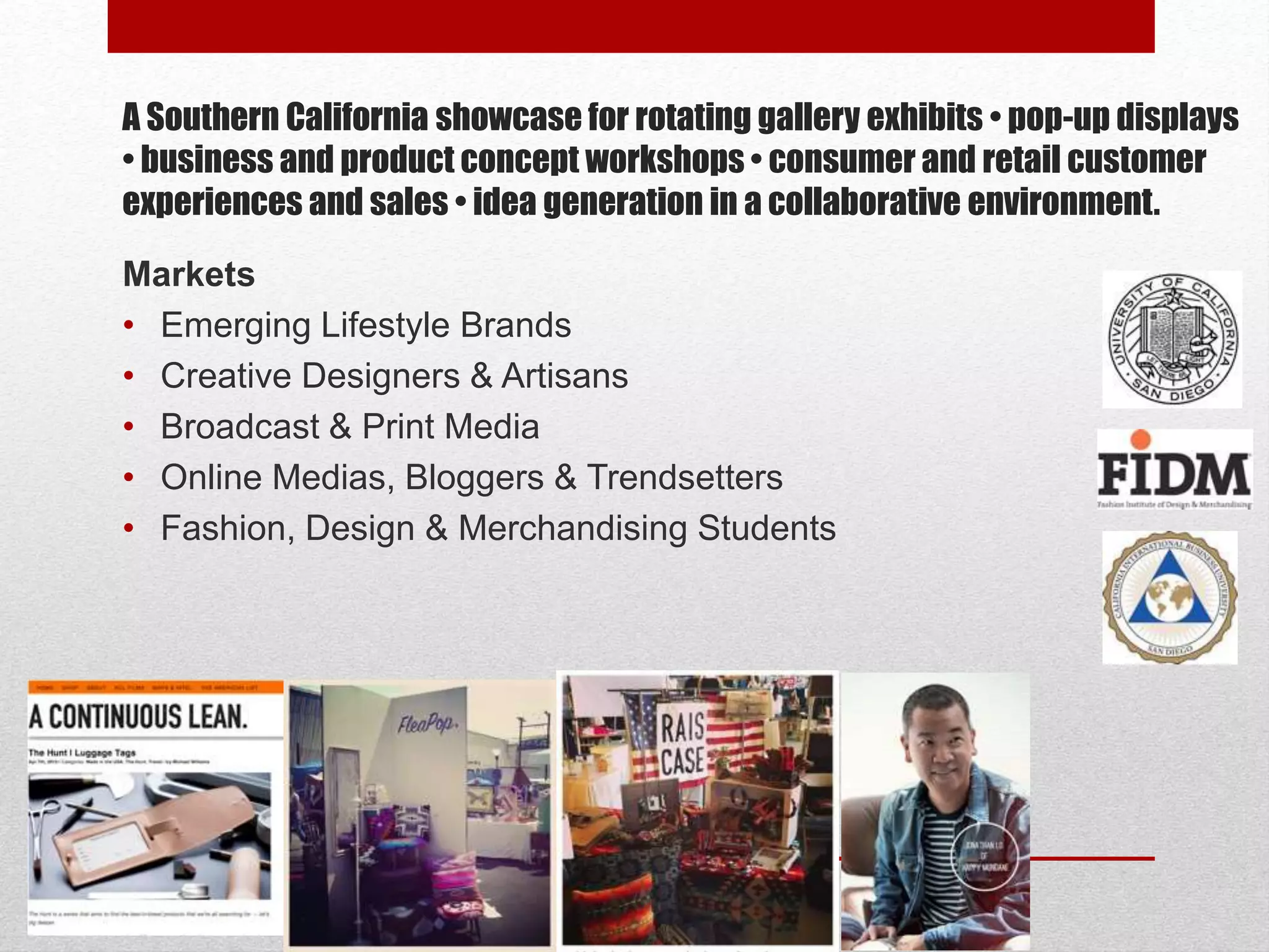 A Southern California showcase for rotating gallery exhibits • pop-up displays
• business and product concept workshops • consumer and retail customer
experiences and sales • idea generation in a collaborative environment.
Markets
• Emerging Lifestyle Brands
• Creative Designers & Artisans
• Broadcast & Print Media
• Online Medias, Bloggers & Trendsetters
• Fashion, Design & Merchandising Students
 