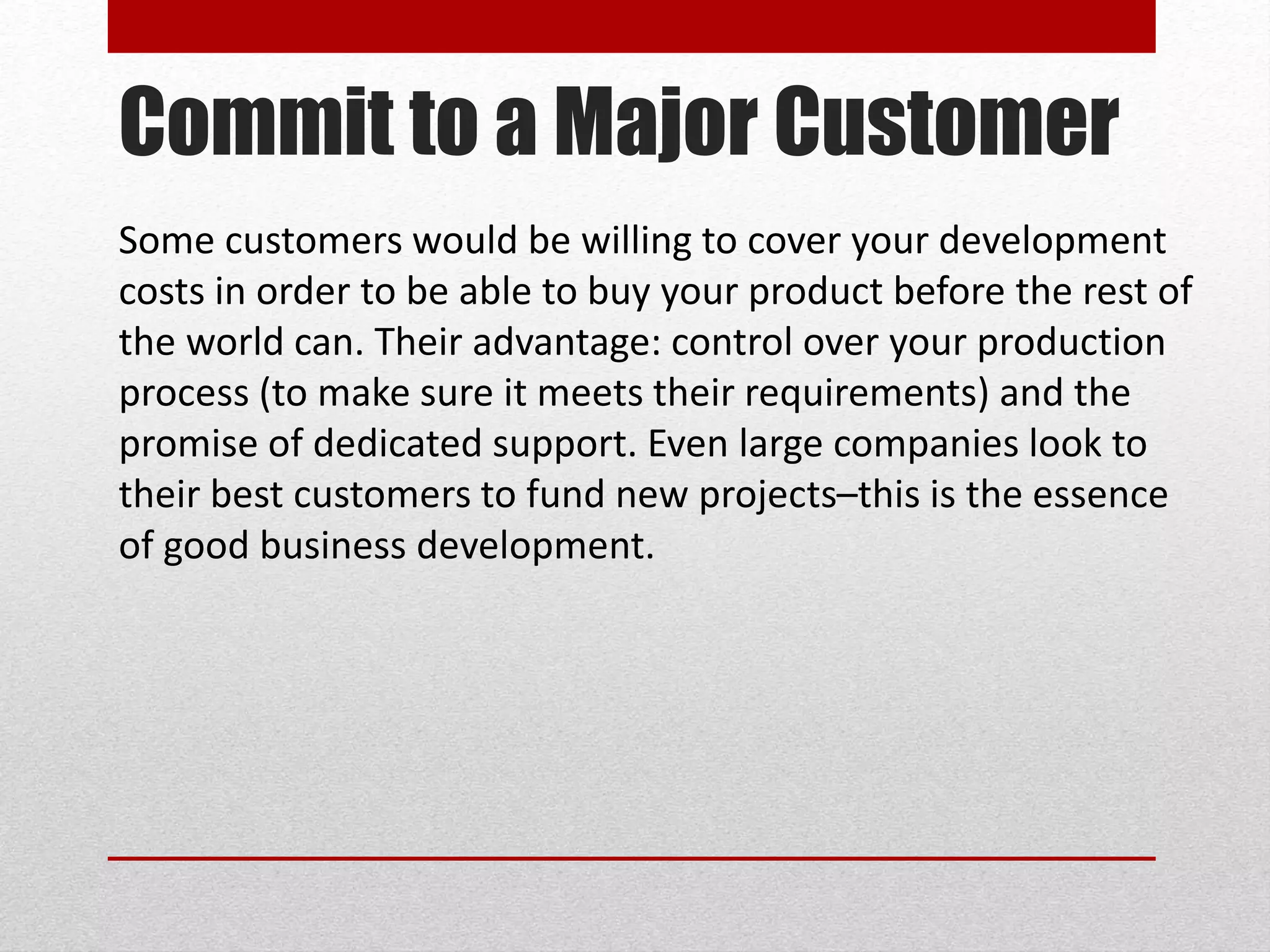 Commit to a Major Customer
Some customers would be willing to cover your development
costs in order to be able to buy your product before the rest of
the world can. Their advantage: control over your production
process (to make sure it meets their requirements) and the
promise of dedicated support. Even large companies look to
their best customers to fund new projects–this is the essence
of good business development.
 