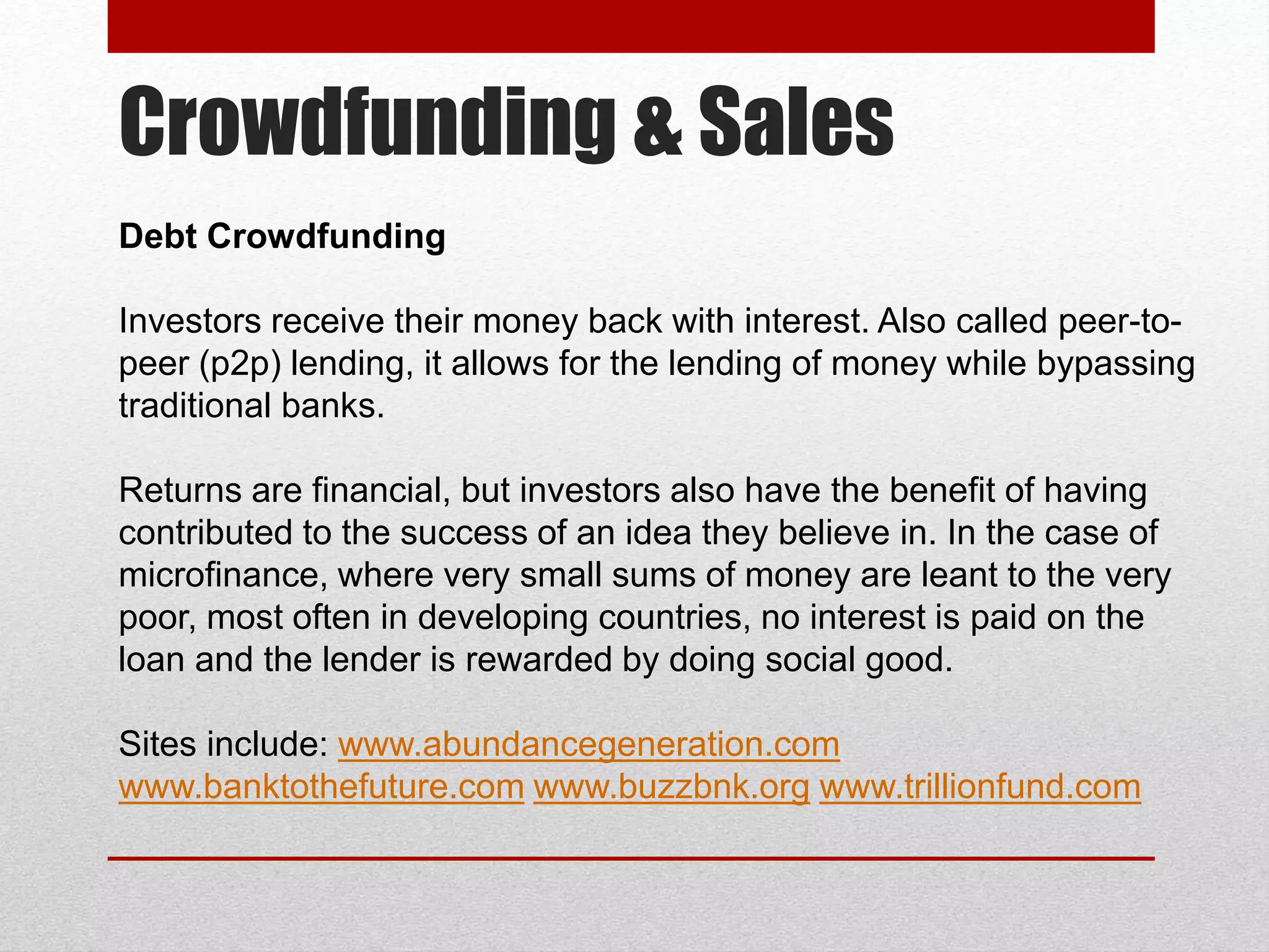 Crowdfunding & Sales
Debt Crowdfunding
Investors receive their money back with interest. Also called peer-to-
peer (p2p) lending, it allows for the lending of money while bypassing
traditional banks.
Returns are financial, but investors also have the benefit of having
contributed to the success of an idea they believe in. In the case of
microfinance, where very small sums of money are leant to the very
poor, most often in developing countries, no interest is paid on the
loan and the lender is rewarded by doing social good.
Sites include: www.abundancegeneration.com
www.banktothefuture.com www.buzzbnk.org www.trillionfund.com
 