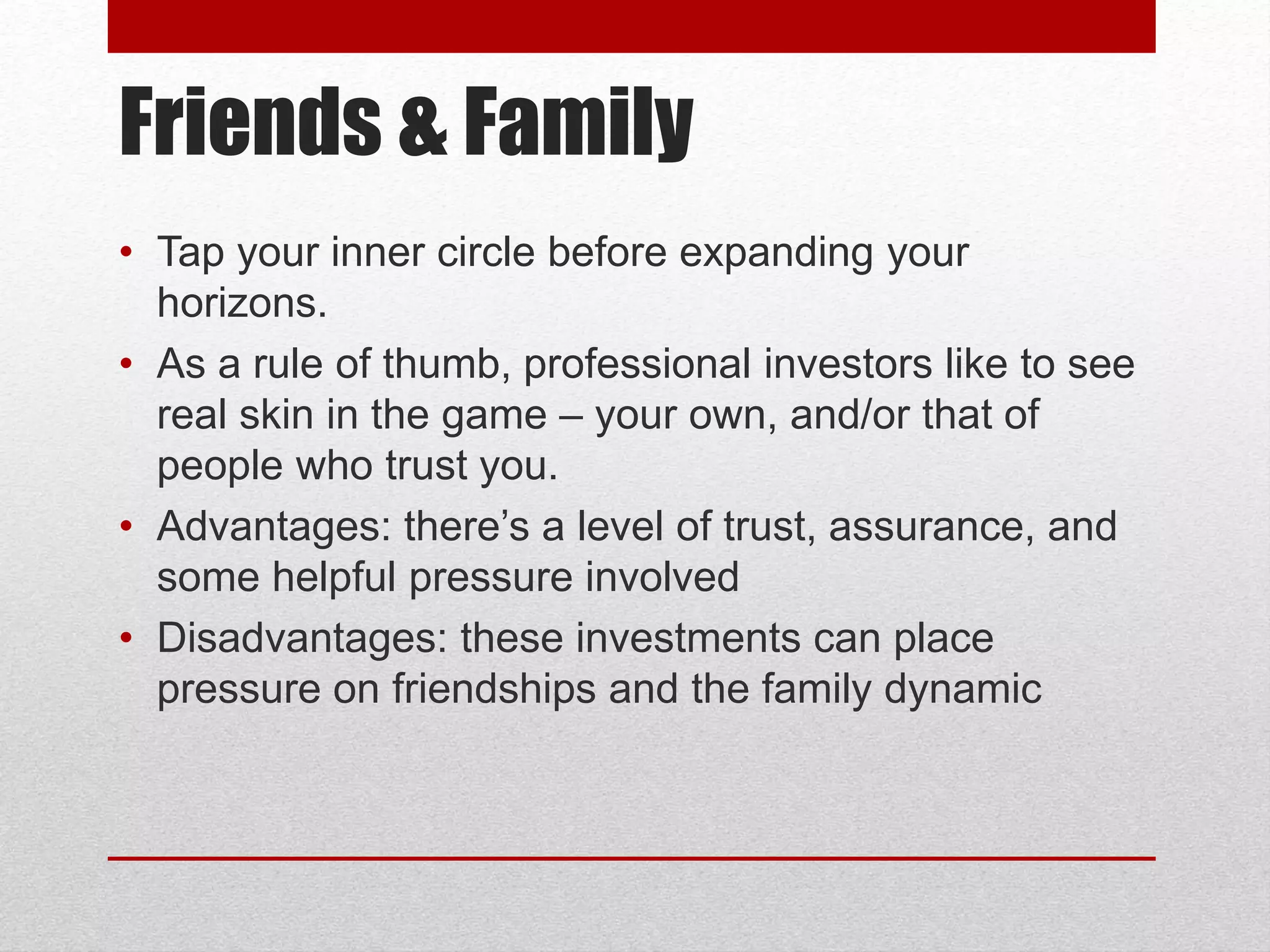Friends & Family
• Tap your inner circle before expanding your
horizons.
• As a rule of thumb, professional investors like to see
real skin in the game – your own, and/or that of
people who trust you.
• Advantages: there’s a level of trust, assurance, and
some helpful pressure involved
• Disadvantages: these investments can place
pressure on friendships and the family dynamic
 