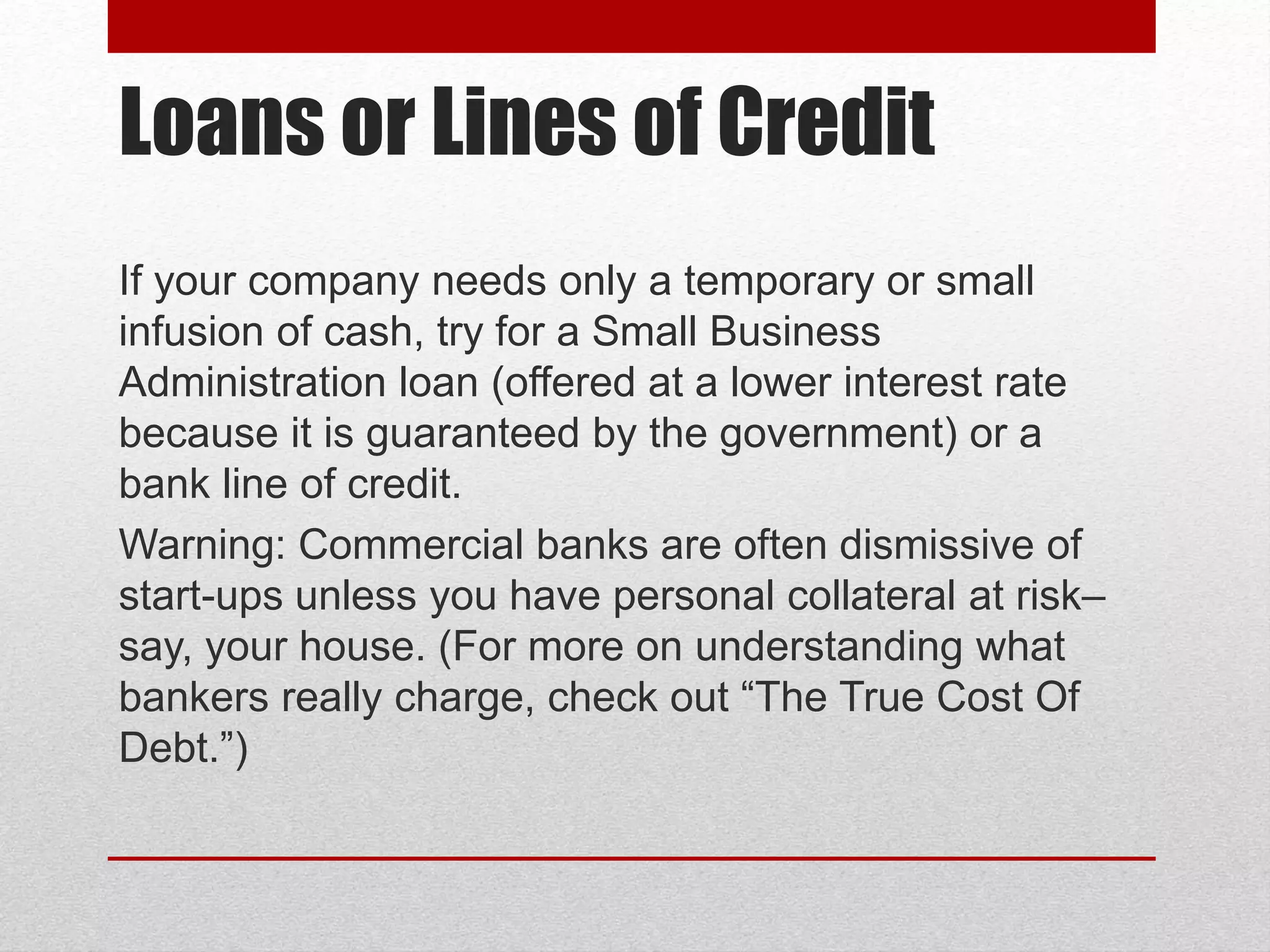 Loans or Lines of Credit
If your company needs only a temporary or small
infusion of cash, try for a Small Business
Administration loan (offered at a lower interest rate
because it is guaranteed by the government) or a
bank line of credit.
Warning: Commercial banks are often dismissive of
start-ups unless you have personal collateral at risk–
say, your house. (For more on understanding what
bankers really charge, check out “The True Cost Of
Debt.”)
 