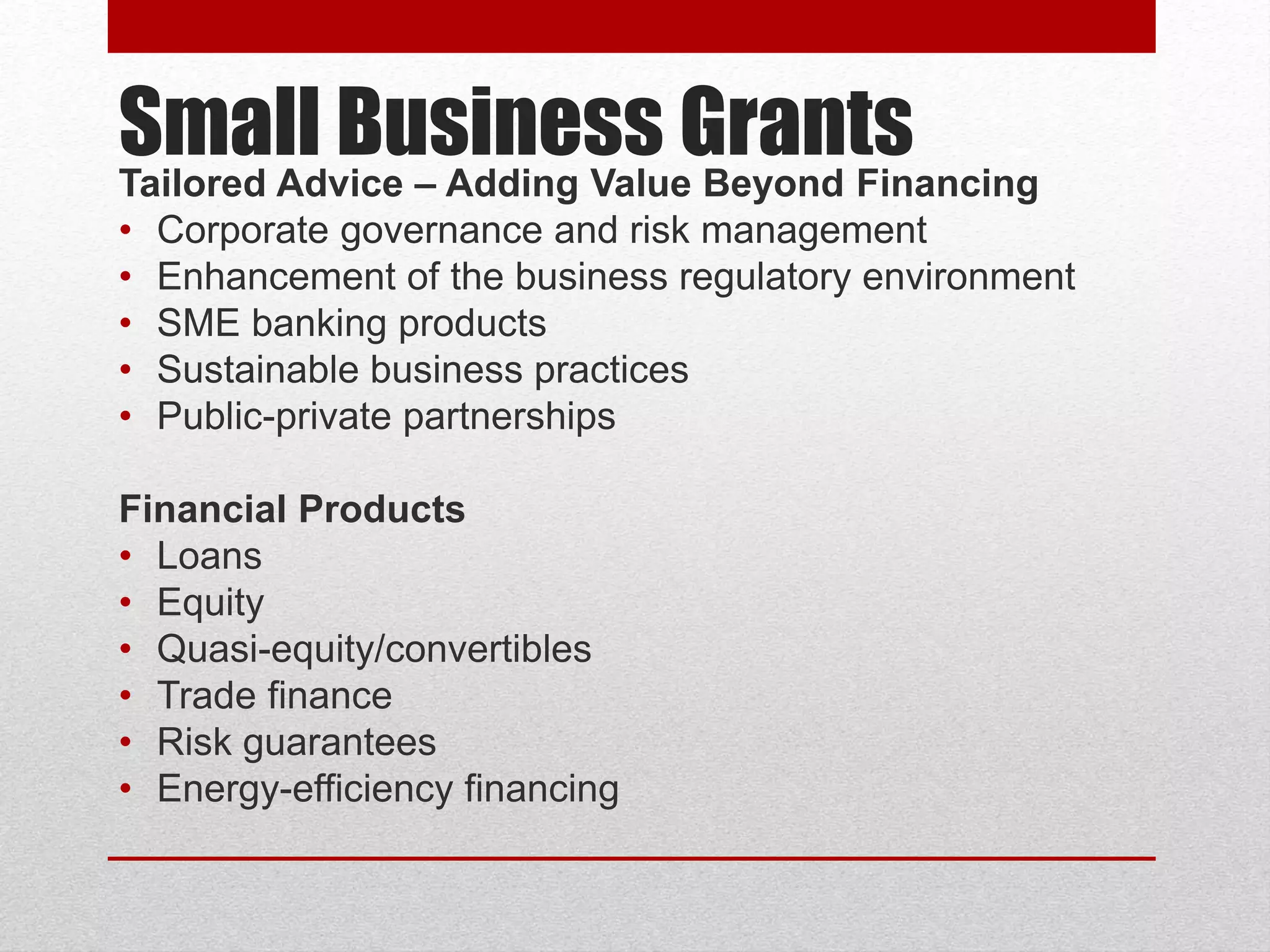 Small Business GrantsTailored Advice – Adding Value Beyond Financing
• Corporate governance and risk management
• Enhancement of the business regulatory environment
• SME banking products
• Sustainable business practices
• Public-private partnerships
Financial Products
• Loans
• Equity
• Quasi-equity/convertibles
• Trade finance
• Risk guarantees
• Energy-efficiency financing
 