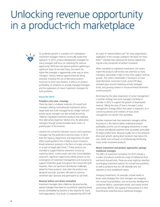 8
To accelerate growth in a product-rich marketplace,
investment managers need to continually evolve their
approach. In 2015, product-development strategies for
many managers will focus on unlocking the revenue
opportunity. With low-cost passive products gathering a
significant share of net asset flows, the search for
higher-fee strategies is aggressively under way at some
managers. Various revenue opportunities are being
assessed, including the use of alternative product
structures to enter new markets, a refocus on product
profitability, an emphasis on actively managed strategies,
and the exploration of newer investment strategies for
fund portfolios.
Focus for 2015
Providers cross over, converge
There has been a multiyear evolution of mutual fund
managers offering nontraditional investments within
target-date and multi-managed funds. Hedge fund and
private equity managers are also actively launching
1940-Act regulated investment products that replicate
their alternatives expertise. Market entry for alternative
managers through private-branded series trusts is a
growing part of the business.
Likewise the connection between insurers and investment
managers has the potential to become closer. In 2014,
both the Treasury Department and Department of Labor
(DOL) issued guidance that is likely to boost insurance-
linked retirement products in the form of in-plan annuities
or as part of target-date funds.19
These products are
intended to support lifetime retirement income by
matching clients’ current assets with their future liabilities.
Long term, significant opportunity will be present via the
convergence of investment management and insurance to
support retirement goals throughout the investor life cycle.
However, there are significant distribution challenges
ahead for these products. Even after the products are
designed and built, providers still need to convince
retirement plan sponsors and participants to use them.
Revenue before cost drives innovation
Investment managers face a dilemma. Because low-fee,
passive strategies have been so successful at capturing assets,
product profitability has become a new objective for many
fund organizations. As a result, it is expected that 2015 will
be a year of “revenue before cost” for many organizations.
Application of this concept, outlined in the book The Three
Rules,20
indicates that unlocking the revenue opportunity
may be a key component of product innovation.
When translated to registered investments, this means
higher-fee products will receive new attention at many
managers, particularly in light of how they support revenue
growth. This trend is observable in the launch of more
retail alternative investment funds, active ETP plays,
renewed vigor around marketing actively managed
funds, and growing interest in insurance-linked retirement
income products.
Reintroducing the value proposition of active management
is another strategy that some managers are likely to
consider in 2015 to support the growth of asset-based
revenue. Telling the story of how a manager’s active
management strategy differs from peers is important, as is
convincing advisers and investors of how active
management can benefit their portfolios.
Another important task that investment managers will be
focusing on is the need to better understand product
profitability and the cost of managing investments in order
to reduce and allocate expenses more accurately, particularly
for larger product lines. Because usually one or two products
drive asset growth, paring down products may reduce the
cost, clutter, and confusion of simultaneously distributing
many similar investment products.
Newer investment and product approaches upstage
traditional strategies
The ABCs of investment innovation for 2015 include a
number of products outside the scope of traditional stock
and bond mutual funds. These are what might be classified
as emerging investment options for mutual fund portfolios,
as well as products that are still relatively new, but
represent a more established market.
Emerging investments, for example, include newer or
lesser-used strategies that fund managers are wrapping
into mutual fund portfolios, such as business development
companies (BDCs), catastrophe bonds, and master limited
partnerships (MLPs). One appeal of these products is their
diversification potential versus traditional strategies.
Unlocking revenue opportunity
in a product-rich marketplace
 