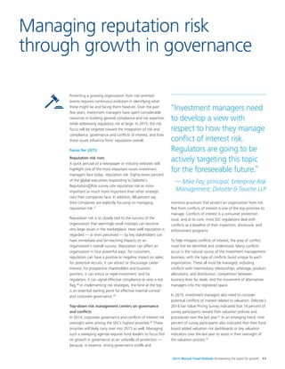 2015 Mutual Fund Outlook Accelerating the quest for growth 11
Protecting a growing organization from risk-oriented
events requires continuous evolution in identifying what
these might be and facing them head-on. Over the past
few years, investment managers have spent considerable
resources in building general compliance and risk expertise,
while addressing regulatory risk at large. In 2015, the risk
focus will be targeted toward the integration of risk and
compliance, governance and conflicts of interest, and how
these issues influence firms’ reputation overall.
Focus for 2015
Reputation risk rises
A quick perusal of a newspaper or industry websites will
highlight one of the most important issues investment
managers face today: reputation risk. Eighty-seven percent
of the global executives responding to Deloitte’s
Reputation@Risk survey rate reputation risk as more
important or much more important than other strategic
risks their companies face. In addition, 88 percent say
their companies are explicitly focusing on managing
reputation risk.37
Reputation risk is so closely tied to the success of the
organization that seemingly small missteps can become
very large issues in the marketplace. How well reputation is
regarded — or even perceived — by key stakeholders can
have immediate and far-reaching impacts on an
organization’s overall success. Reputation can affect an
organization in four powerful ways: for customers,
reputation can have a positive or negative impact on sales;
for potential recruits, it can attract or discourage career
interest; for prospective shareholders and business
partners, it can entice or repel investment; and for
regulators, it can signal effective compliance or raise a red
flag.38
In implementing risk strategies, the tone at the top
is an essential starting point for effective internal control
and corporate governance.39
Top-down risk management centers on governance
and conflicts
In 2014, corporate governance and conflicts of interest risk
oversight were among the SEC’s highest priorities.40
These
priorities will likely carry over into 2015 as well. Managing
such a sweeping agenda requires fund leaders to focus first
on growth in governance as an umbrella of protection —
because, in essence, strong governance instills and
monitors processes that protect an organization from risk.
Risk from conflicts of interest is one of the top priorities to
manage. Conflicts of interest is a consumer protection
issue, and at its core, most SEC regulations deal with
conflicts as a baseline of their inspection, disclosure, and
enforcement programs.
To help mitigate conflicts of interest, the area of conflict
must first be identified and understood. Many conflicts
occur in the natural course of the investment management
business, with the type of conflicts faced unique to each
organization. These all must be managed, including
conflicts with intermediary relationships, arbitrage, product
allocations, and distribution; competition between
business lines for deals; and the movement of alternatives
managers into the registered space.
In 2015, investment managers also need to consider
potential conflicts of interest related to valuation. Deloitte’s
2014 Fair Value Pricing Survey indicated that 74 percent of
survey participants revised their valuation policies and
procedures over the last year.41
In an emerging trend, nine
percent of survey participants also indicated that their fund
board added valuation risk dashboards or key valuation
indicators over the last year to assist in their oversight of
the valuation process.42
Managing reputation risk
through growth in governance
“Investment managers need
to develop a view with
respect to how they manage
conflict of interest risk.
Regulators are going to be
actively targeting this topic
for the foreseeable future.”
— Mike Fay, principal, Enterprise Risk
Management, Deloitte & Touche LLP
 