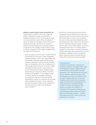 12
Multiyear evolution begins toward well-defined risk
Looking forward, a different, even more complex risk
profile is anticipated to emerge, accompanied by a
multiyear risk evolution. Drivers for risk escalation include
the intricacy and sheer volume of laws and regulations
around the world, the intensifying scrutiny of enforcement
officials and the public, the rising cost of compliance
breaches, and the underlying risk of reputation damage.43
To manage this shift, managers should consider focusing
on two key components in 2015: talent management and
risk culture, and infrastructure.
•	 Talent management and risk culture: To address existing
and evolving risks, three areas of talent management
should be prioritized in 2015: roles, responsibilities, and
accountability. Risk-based endeavors should become
key-person dependent in a productive way, as people
make risk management come to life. In addressing risk,
fund managers need to focus first on the firm’s culture,
particularly the tone at the top, as per priorities of
the SEC’s National Exam Program. Regulators appear
to be looking for institutions to adhere to more than
the letter of the guidelines. A “risk intelligent culture”
is the goal, meaning that employees understand
the organization’s approach to risk, take personal
responsibility to manage risk at all times, and encourage
others to embrace this culture. “Strong” institutions
are those that embrace the spirit of risk management.44
They have a strong risk culture and the ability to
remain compliant.45
•	 Infrastructure: Effective governance and conflicts
management requires infrastructure that spans the
organization and its connection points to the external
environment. When it comes to risk management,
this means maintaining institutionalized processes to
identify potential conflicts in light of the organization’s
business model and investment activities, as well as
software tools, such as conflicts registers, to track and
manage potential conflicts. The conflicts register is
important as it may contain an inventory of potential
conflicts, relationship maps to identify areas of concern,
procedures to implement conflicts management
policies, disclosure practices, and back-testing to
confirm that controls were working as intended.
The bottom line
Acceleration toward growth is requiring fund
companies to become increasingly creative in their
risk-management strategies. Implementing new
product structures, forming different business
partnerships, and a changing external environment
all have immediate impact on the types of risks
fund managers must face and the speed at which
they need to address these risks. To add to the
complexity, external market risks are increasing
rapidly at the same time as media attention has
remained focused on investment managers’
activities. As a result, risk management and
regulatory oversight in 2015 will focus on
managing a firm’s reputation, primarily through
ensuring that governance measures are firmly in
place and continuously monitored — and that
these measures start with a clear risk vision and
supporting tone at the top.
 