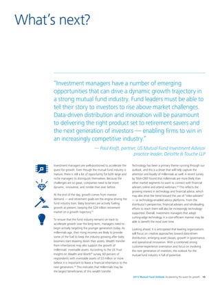2015 Mutual Fund Outlook Accelerating the quest for growth 15
Investment managers are well-positioned to accelerate the
quest for growth. Even though the mutual fund industry is
mature, there is still a lot of opportunity for both large and
niche managers to distinguish themselves. Because the
challenges are so great, companies need to be more
dynamic, innovative, and nimble than ever before.
At the end of the day, growth comes from investor
demand — and retirement goals are the engine driving the
fund industry train. Baby boomers are actively fueling
growth at present, keeping the $24 trillion retirement
market on a growth trajectory.52
To ensure that the fund industry remains on track to
accelerate growth over the long-term, managers need to
begin actively targeting the younger generation today. As
millennials age, their rising incomes are likely to provide
some of the fuel to keep the industry growing after baby
boomers start drawing down their assets. Wealth transfer
from inheritances may also support the growth of
millennials’ investable assets. According to the US Trust
Insights on Wealth and Worth®
survey, 60 percent of
respondents with investable assets of $3 million or more
believe it is important to leave a financial inheritance to the
next generation.53
This indicates that millennials may be
the largest beneficiaries of this wealth transfer.
Technology has been a primary theme running through our
outlook, and this is a driver that will help capture the
attention and loyalty of millennials as well. A recent survey
by TIAA-CREF found that millennials are more likely than
other market segments to want to connect with financial
advisers online and attend webinars.54
This reflects the
growing interest in technology and financial advice, which
may also drive the trend toward the use of “robo-advisers”
— or technology-enabled advice platforms. From the
distributor’s perspective, financial advisers and wholesaling
efforts to reach them will also be increasingly technology-
supported. Overall, investment managers that adopt
cutting-edge technology in a cost-efficient manner may be
able to benefit the most over time.
Looking ahead, it is anticipated that leading organizations
will focus on creative approaches toward data-driven
distribution, emerging asset classes, growth in governance,
and operational innovation. With a combined strong
customer-experience orientation and focus on involving
the next generation of investors, the outlook for the
mutual fund industry is full of potential.
What’s next?
“Investment managers have a number of emerging
opportunities that can drive a dynamic growth trajectory in
a strong mutual fund industry. Fund leaders must be able to
tell their story to investors to rise above market challenges.
Data-driven distribution and innovation will be paramount
to delivering the right product set to retirement savers and
the next generation of investors — enabling firms to win in
an increasingly competitive industry.”
— Paul Kraft, partner, US Mutual Fund Investment Advisor
practice leader, Deloitte & Touche LLP
 