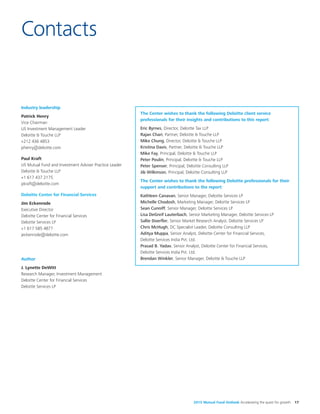 2015 Mutual Fund Outlook Accelerating the quest for growth 17
Industry leadership
Patrick Henry
Vice Chairman
US Investment Management Leader
Deloitte & Touche LLP
+212 436 4853
phenry@deloitte.com
Paul Kraft
US Mutual Fund and Investment Adviser Practice Leader
Deloitte & Touche LLP
+1 617 437 2175
pkraft@deloitte.com
Deloitte Center for Financial Services
Jim Eckenrode
Executive Director
Deloitte Center for Financial Services
Deloitte Services LP
+1 617 585 4877
jeckenrode@deloitte.com
Author
J. Lynette DeWitt
Research Manager, Investment Management
Deloitte Center for Financial Services
Deloitte Services LP
Contacts
The Center wishes to thank the following Deloitte client service
professionals for their insights and contributions to this report:
Eric Byrnes, Director, Deloitte Tax LLP
Rajan Chari, Partner, Deloitte & Touche LLP
Mike Chung, Director, Deloitte & Touche LLP
Kristina Davis, Partner, Deloitte & Touche LLP
Mike Fay, Principal, Deloitte & Touche LLP
Peter Poulin, Principal, Deloitte & Touche LLP
Peter Spenser, Principal, Deloitte Consulting LLP
Jib Wilkinson, Principal, Deloitte Consulting LLP
The Center wishes to thank the following Deloitte professionals for their
support and contributions to the report:
Kathleen Canavan, Senior Manager, Deloitte Services LP
Michelle Chodosh, Marketing Manager, Deloitte Services LP
Sean Cunniff, Senior Manager, Deloitte Services LP
Lisa DeGreif Lauterbach, Senior Marketing Manager, Deloitte Services LP
Sallie Doerfler, Senior Market Research Analyst, Deloitte Services LP
Chris McHugh, DC Specialist Leader, Deloitte Consulting LLP
Aditya Muppa, Senior Analyst, Deloitte Center for Financial Services,
Deloitte Services India Pvt. Ltd.
Prasad B. Yadav, Senior Analyst, Deloitte Center for Financial Services,
Deloitte Services India Pvt. Ltd.
Brendan Winkler, Senior Manager, Deloitte & Touche LLP
 