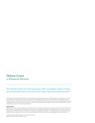 This document contains general information only and is based on the experiences and research of Deloitte practitioners. Deloitte is not, by means
of this document, rendering business, financial, investment, or other professional advice or services. This document is not a substitute for such
professional advice or services, nor should it be used as a basis for any decision or action that may affect your business. Before making any decision
or taking any action that may affect your business, you should consult a qualified professional adviser. Deloitte shall not be responsible for any loss
sustained by any person who relies on this presentation.
About Deloitte
Deloitte refers to one or more of Deloitte Touche Tohmatsu Limited, a UK private company limited by guarantee, and its network of member firms,
each of which is a legally separate and independent entity. Please see www.deloitte.com/about for a detailed description of the legal structure of
Deloitte Touche Tohmatsu Limited and its member firms. Please see www.deloitte.com/us/about for a detailed description of the legal structure of
Deloitte LLP and its subsidiaries. Certain services may not be available to attest clients under the rules and regulations of public accounting.
Copyright © 2014 Deloitte Development LLC. All rights reserved.
Member of Deloitte Touche Tohmatsu Limited
Deloitte Center
for Financial Services
The Deloitte Center for Financial Services offers actionable insights to assist
senior-level executives in the industry to make impactful business decisions.
 