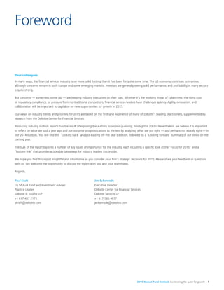 2015 Mutual Fund Outlook Accelerating the quest for growth 1
Dear colleagues:
In many ways, the financial services industry is on more solid footing than it has been for quite some time. The US economy continues to improve,
although concerns remain in both Europe and some emerging markets. Investors are generally seeing solid performance, and profitability in many sectors
is quite strong.
But concerns — some new, some old — are keeping industry executives on their toes. Whether it’s the evolving threat of cybercrime, the rising cost
of regulatory compliance, or pressure from nontraditional competitors, financial services leaders have challenges aplenty. Agility, innovation, and
collaboration will be important to capitalize on new opportunities for growth in 2015.
Our views on industry trends and priorities for 2015 are based on the firsthand experience of many of Deloitte’s leading practitioners, supplemented by
research from the Deloitte Center for Financial Services.
Producing industry outlook reports has the result of exposing the authors to second-guessing; hindsight is 20/20. Nevertheless, we believe it is important
to reflect on what we said a year ago and put our prior prognostications to the test by analyzing what we got right — and perhaps not exactly right — in
our 2014 outlook. You will find this “Looking back” analysis leading off this year’s edition, followed by a “Looking forward” summary of our views on the
coming year.
The bulk of the report explores a number of key issues of importance for the industry, each including a specific look at the “Focus for 2015” and a
“Bottom line” that provides actionable takeaways for industry leaders to consider.
We hope you find this report insightful and informative as you consider your firm’s strategic decisions for 2015. Please share your feedback or questions
with us. We welcome the opportunity to discuss the report with you and your teammates.
Regards,
Foreword
Paul Kraft
US Mutual Fund and Investment Adviser
Practice Leader
Deloitte & Touche LLP
+1 617 437 2175
pkraft@deloitte.com
Jim Eckenrode
Executive Director
Deloitte Center for Financial Services
Deloitte Services LP
+1 617 585 4877
jeckenrode@deloitte.com
 
