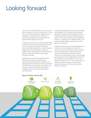 4
Product revenueDistribution and
technology
Governance
and conﬂicts
Operational
innovation
Figure 3: Four focus areas for 2015
Looking forward
Figure 3: Four focus areas for 2015
2015 will be a period of accelerating the quest for growth
with continuation of a number of current trends — such as
the focus on product development, regulation, and risk
management. The difference in 2015 will be the
redirection toward expansion and the speed at which
growth-oriented strategies are executed.
Acceleration of innovation by investment managers will be
a critical driver of the movement toward growth, as firms
work to cut through the complexity of distribution
channels and product development. To make this happen,
targeted sales, product differentiation, response to
regulatory events, and operational innovation will need to
happen at a faster and more efficient pace to gain
competitive advantage.
Additionally, some investment managers will need to
become more successful at unlocking revenue
opportunities by introducing higher-fee products and
gaining organizational efficiencies. In what may be viewed
as “funding growth,” organizations need to address cost
structures, reassess product margins, and reallocate
available resources to free-up back-office dollars for
front-office spend.
Forward-looking managers will be reassessing their target-
market approach in 2015 and executing on previously
defined growth strategies. While demographic shifts are a
longer-term evolution, investment managers that spend
resources today on educating and capturing the loyalty of
millennials — people born in the 1980s and 1990s — will
position themselves solidly to manage the assets of this
generation in the future.
Finally, growth over the next year will be supported by the
economic environment. Bearing in mind that there is
increasing concern about volatility and market corrections,
the most probable scenario in Deloitte’s US economic
forecast is that real gross domestic product will rise
through 2015, accompanied by increases in real disposable
personal income and net household wealth. Interest rates
are anticipated to rise incrementally in 2015, but with
significant increases further out.12
This indicates that the US
market may continue to support investor retirement
savings, drive demand, and remain a highly attractive
domicile for investment.
 