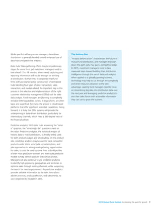 2015 Mutual Fund Outlook Accelerating the quest for growth 7
While specifics will vary across managers, data-driven
distribution is generally headed toward enhanced use of
data hubs and predictive analytics.
Data hubs: Data-gathering efforts may be in preliminary
stages for some firms, yet investment managers need to
look ahead 12 to 18 months, when merely capturing and
reporting information will not be enough for winning
at distribution. By that time, it is expected that fund
firms will have started active construction of centralized
hubs blending four types of data: transaction, sales,
interaction, and market-related. An important step in this
process is the selection and implementation of the right
customer relationship management (CRM) tool for sales
data analysis. Fund managers are planning to completely
revitalize CRM capabilities, which, in legacy form, are often
basic and superficial. For many, the answer is cloud-based
platforms that offer significant extended capabilities. Going
forward, it is likely that CRM systems will provide the
underpinning of data-driven distribution, particularly for
intermediary channels, which need a 360-degree view of
the financial adviser.
Predictive analytics: With data hubs answering the “what
is” question, the “what might be” question is next on
the radar. Predictive analytics, the statistical analysis of
historic data to make predictions, is already widely used
for both product analysis and wholesaling. On the product
side, predictive analytics may be used to track competitor
products under stress, anticipate net redemptions, and
plan approaches to seizing asset-gathering opportunities.
For sales, it could be used by some firms to build profiles
of their most productive advisers and then build predictive
models to help identify advisers with similar profiles.
Managers will also continue to use predictive analytics
to identify high-producing geographies and territories to
optimize sales through existing channels, while supporting
the search for new target markets. As predictive analytics
provides valuable information to the sales force about
adviser practices, product selection, and sales trends, its
use is expected to escalate in 2015.
The bottom line
“Analysis before action” characterizes the future of
mutual fund distribution, and managers that start
down this path early may gain a competitive edge.
In 2015, investment managers need to take
measured steps toward building their distribution
intelligence through the use of data and analytics.
When applied to a globally growing business,
technology may help to cut through the complexity
and direct resource utilization to the best
advantage. Leading fund managers need to focus
on streamlining big data into distribution data over
the next year and leveraging predictive analytics to
arm their sales forces with actionable information
they can use to grow the business.
 